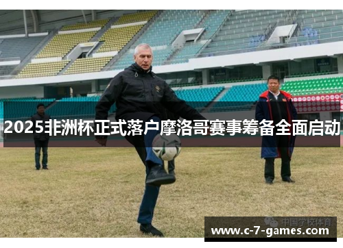 2025非洲杯正式落户摩洛哥赛事筹备全面启动