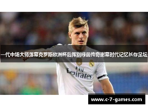 一代中场大师落幕克罗斯欧洲杯后挥别绿茵传奇谢幕时代记忆长存足坛